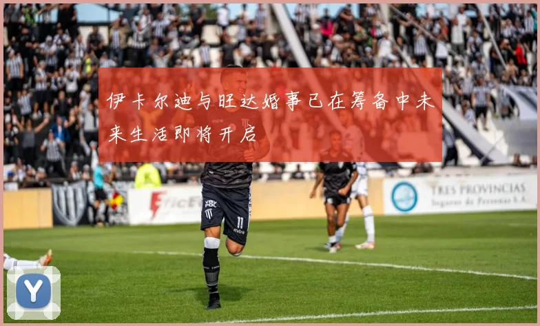 伊卡尔迪与旺达婚事已在筹备中未来生活即将开启