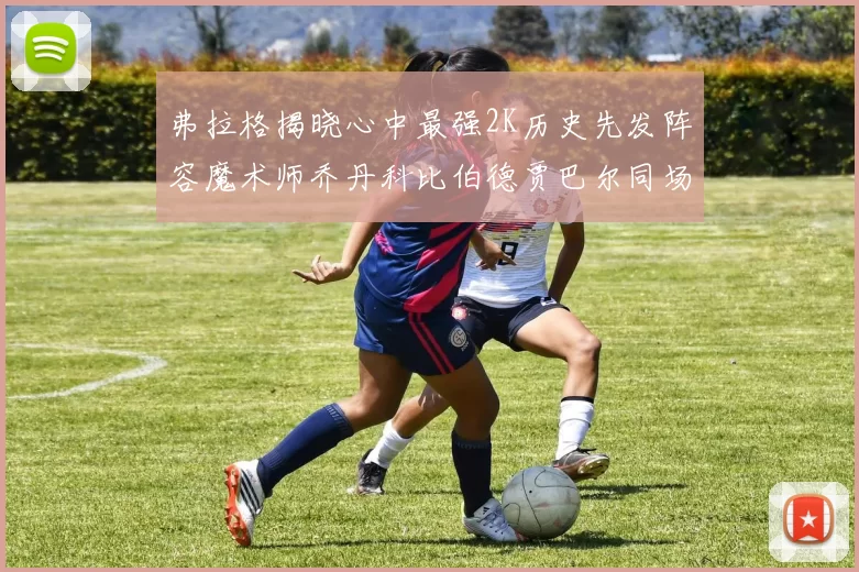 弗拉格揭晓心中最强2K历史先发阵容魔术师乔丹科比伯德贾巴尔同场竞技