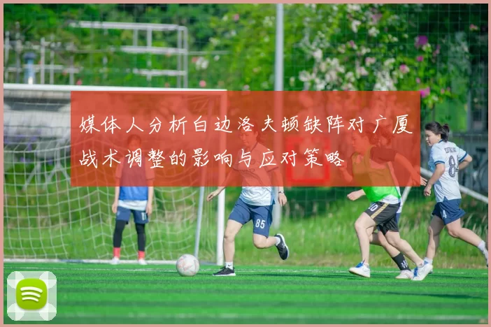 媒体人分析白边洛夫顿缺阵对广厦战术调整的影响与应对策略