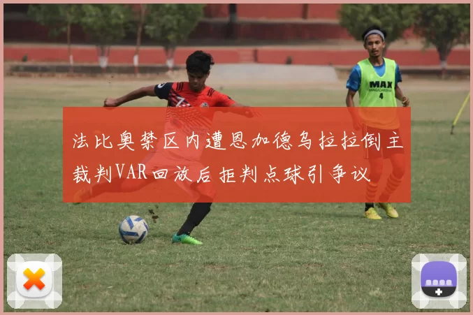法比奥禁区内遭恩加德乌拉拉倒主裁判VAR回放后拒判点球引争议