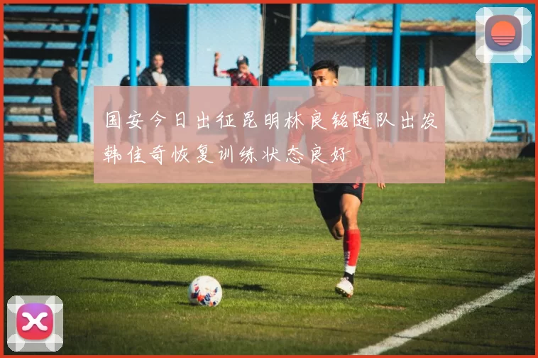 国安今日出征昆明林良铭随队出发韩佳奇恢复训练状态良好