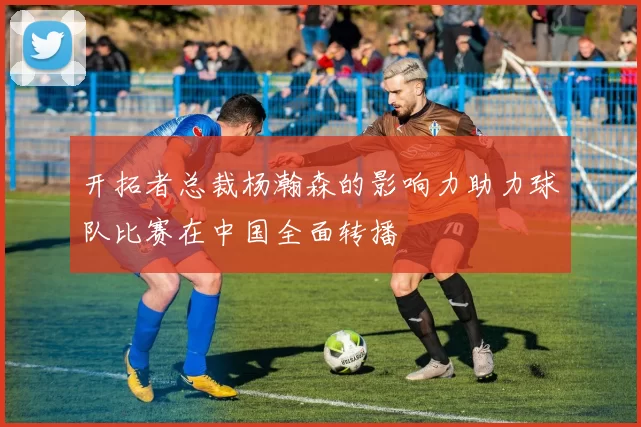 开拓者总裁杨瀚森的影响力助力球队比赛在中国全面转播