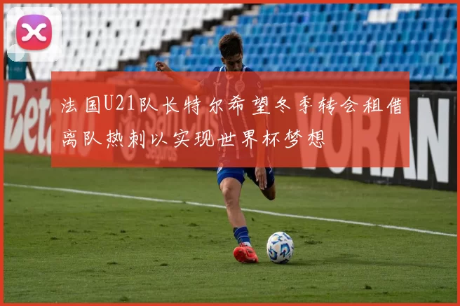 法国U21队长特尔希望冬季转会租借离队热刺以实现世界杯梦想