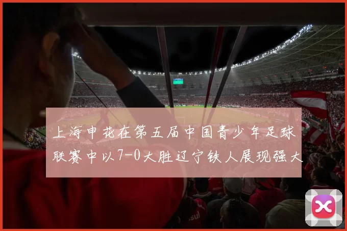 上海申花在第五届中国青少年足球联赛中以7-0大胜辽宁铁人展现强大实力