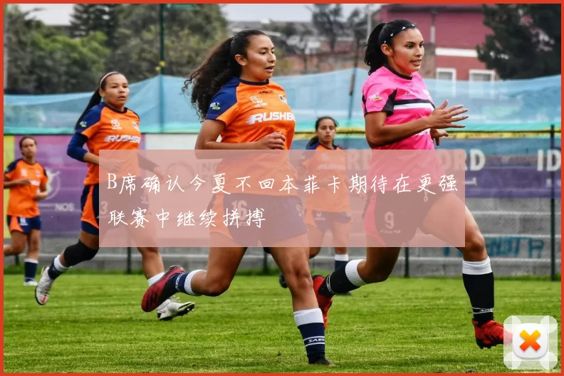 B席确认今夏不回本菲卡期待在更强联赛中继续拼搏