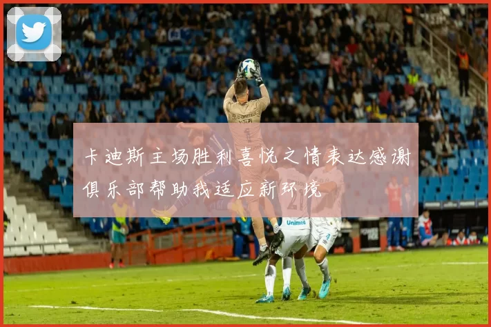 卡迪斯主场胜利喜悦之情表达感谢俱乐部帮助我适应新环境