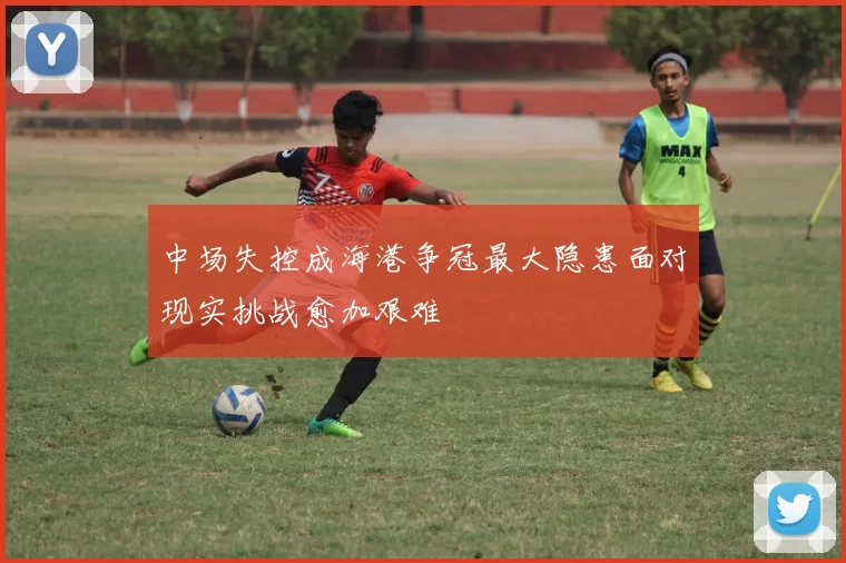 中场失控成海港争冠最大隐患面对现实挑战愈加艰难