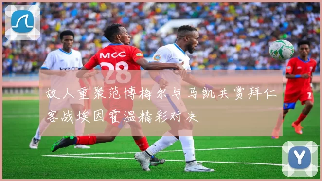 故人重聚范博梅尔与马凯共赏拜仁客战埃因霍温精彩对决