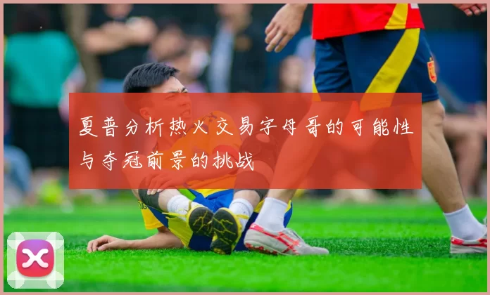 夏普分析热火交易字母哥的可能性与夺冠前景的挑战