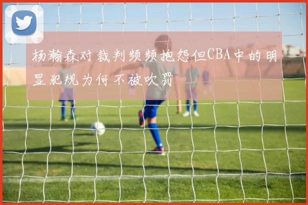 杨瀚森对裁判频频抱怨但CBA中的明显犯规为何不被吹罚