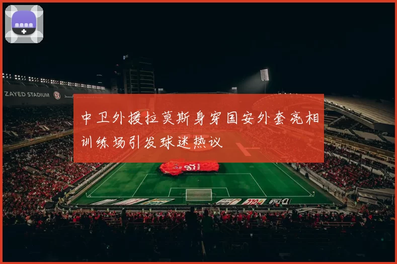 中卫外援拉莫斯身穿国安外套亮相训练场引发球迷热议
