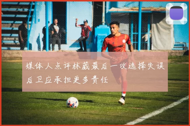 媒体人点评林葳最后一攻选择失误后卫应承担更多责任