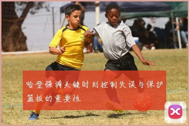 哈登强调关键时刻控制失误与保护篮板的重要性