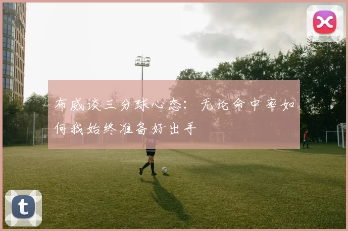 布威谈三分球心态：无论命中率如何我始终准备好出手
