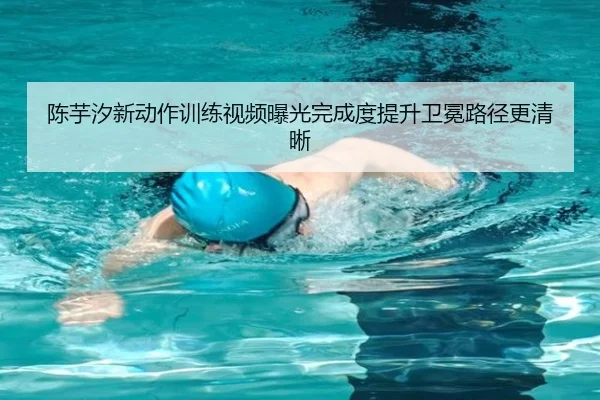 陈芋汐新动作训练视频曝光完成度提升卫冕路径更清晰